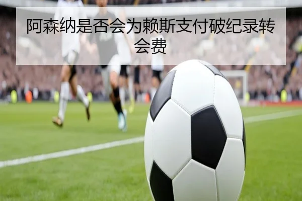 阿森纳是否会为赖斯支付破纪录转会费