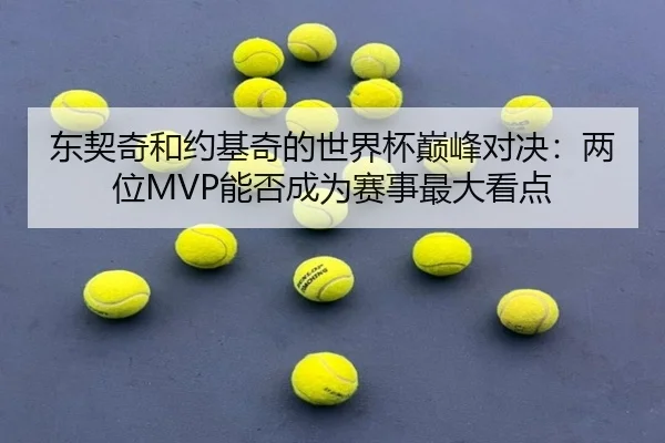 东契奇和约基奇的世界杯巅峰对决：两位MVP能否成为赛事最大看点