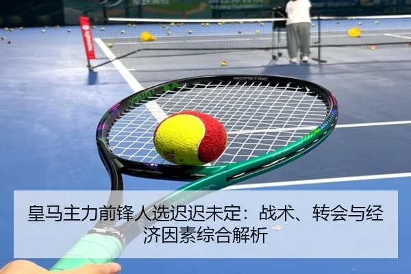 皇马主力前锋人选迟迟未定：战术、转会与经济因素综合解析
