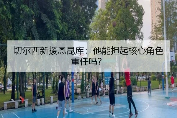 切尔西新援恩昆库：他能担起核心角色重任吗？